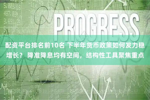 配资平台排名前10名 下半年货币政策如何发力稳增长？ 降准降息均有空间，结构性工具聚焦重点