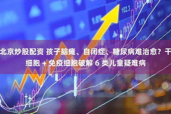 北京炒股配资 孩子脑瘫、自闭症、糖尿病难治愈？干细胞 + 免疫细胞破解 6 类儿童疑难病