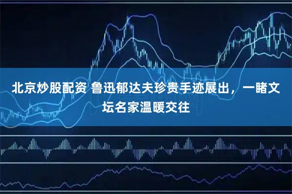 北京炒股配资 鲁迅郁达夫珍贵手迹展出，一睹文坛名家温暖交往