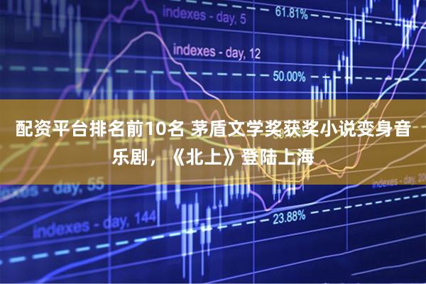 配资平台排名前10名 茅盾文学奖获奖小说变身音乐剧，《北上》登陆上海
