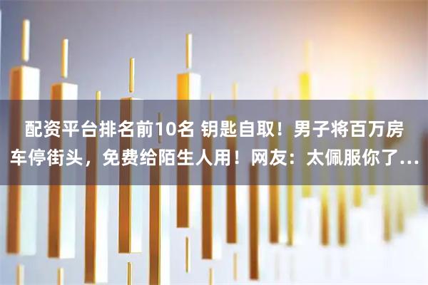 配资平台排名前10名 钥匙自取！男子将百万房车停街头，免费给陌生人用！网友：太佩服你了…