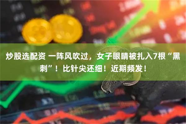 炒股选配资 一阵风吹过，女子眼睛被扎入7根“黑刺”！比针尖还细！近期频发！