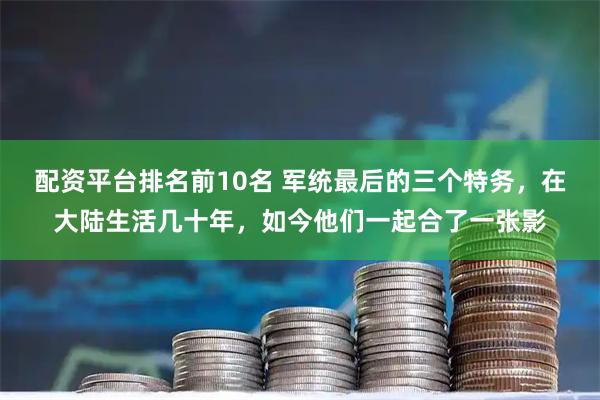 配资平台排名前10名 军统最后的三个特务，在大陆生活几十年，如今他们一起合了一张影