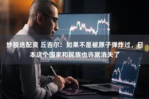 炒股选配资 丘吉尔：如果不是被原子弹炸过，日本这个国家和民族也许就消失了