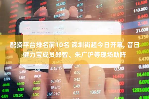 配资平台排名前10名 深圳街超今日开幕, 昔日健力宝成员郑智、朱广沪等现场助阵
