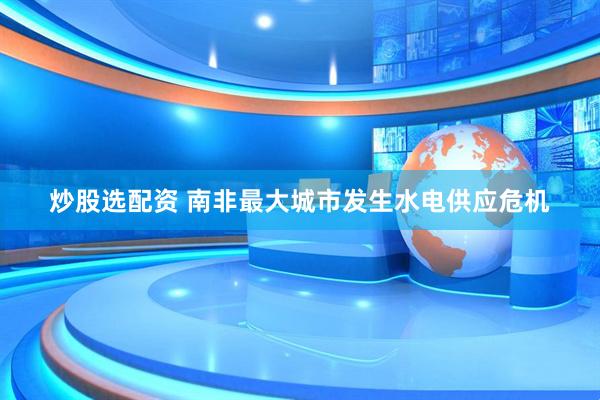 炒股选配资 南非最大城市发生水电供应危机