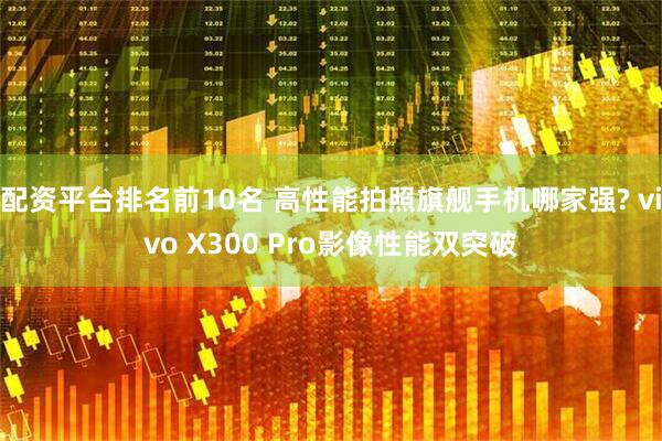配资平台排名前10名 高性能拍照旗舰手机哪家强? vivo X300 Pro影像性能双突破