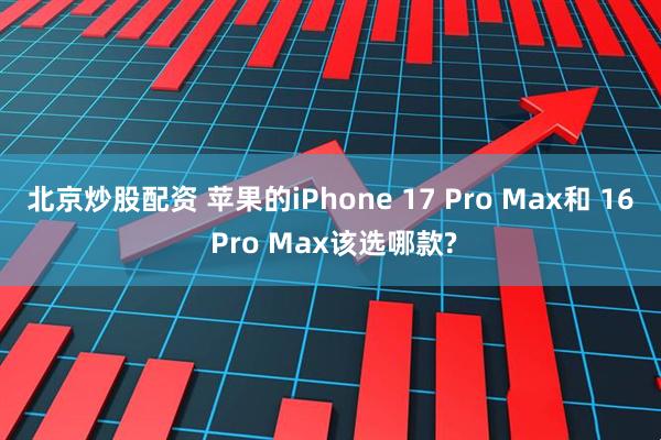 北京炒股配资 苹果的iPhone 17 Pro Max和 16 Pro Max该选哪款?