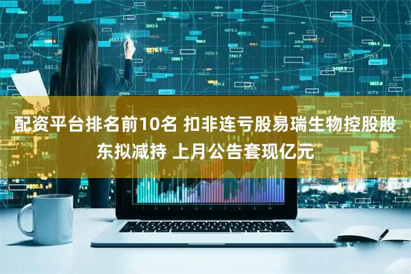 配资平台排名前10名 扣非连亏股易瑞生物控股股东拟减持 上月公告套现亿元